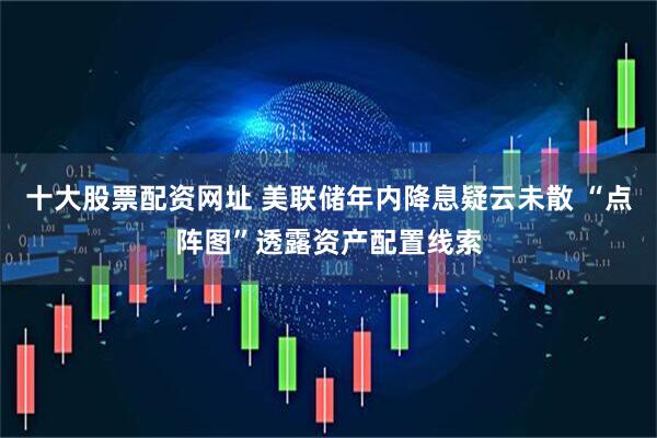 十大股票配资网址 美联储年内降息疑云未散 “点阵图”透露资产配置线索