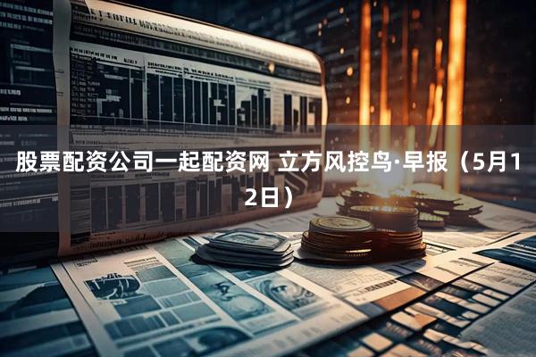 股票配资公司一起配资网 立方风控鸟·早报（5月12日）