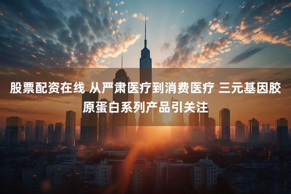 股票配资在线 从严肃医疗到消费医疗 三元基因胶原蛋白系列产品引关注