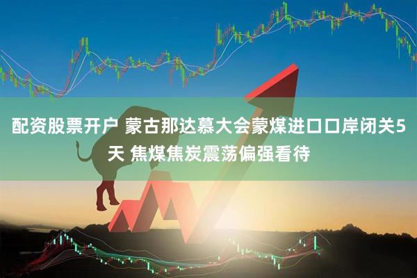 配资股票开户 蒙古那达慕大会蒙煤进口口岸闭关5天 焦煤焦炭震荡偏强看待