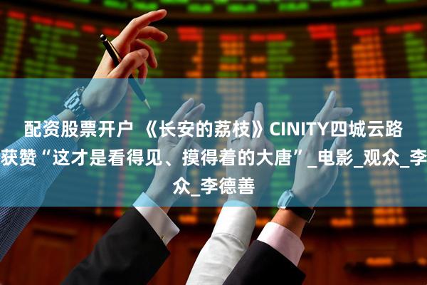 配资股票开户 《长安的荔枝》CINITY四城云路演，获赞“这才是看得见、摸得着的大唐”_电影_观众_李德善