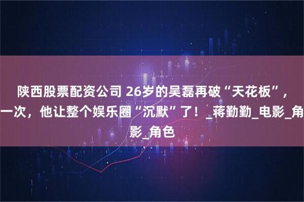 陕西股票配资公司 26岁的吴磊再破“天花板”，这一次，他让整个娱乐圈“沉默”了！_蒋勤勤_电影_角色