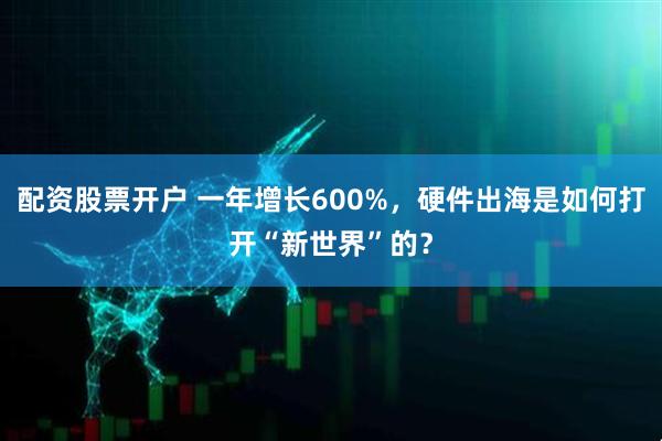 配资股票开户 一年增长600%，硬件出海是如何打开“新世界”的？