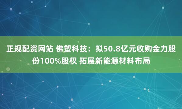 正规配资网站 佛塑科技：拟50.8亿元收购金力股份100%股权 拓展新能源材料布局