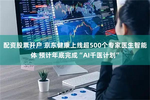 配资股票开户 京东健康上线超500个专家医生智能体 预计年底完成“AI千医计划”
