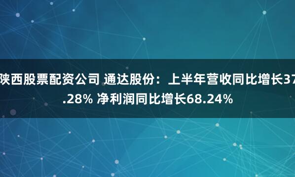 陕西股票配资公司 通达股份：上半年营收同比增长37.28% 净利润同比增长68.24%