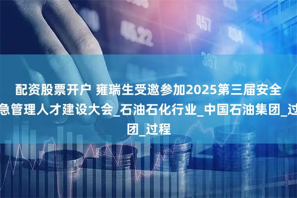 配资股票开户 雍瑞生受邀参加2025第三届安全应急管理人才建设大会_石油石化行业_中国石油集团_过程