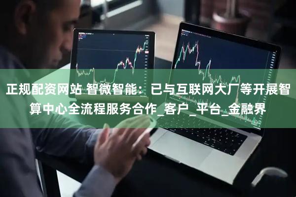 正规配资网站 智微智能：已与互联网大厂等开展智算中心全流程服务合作_客户_平台_金融界