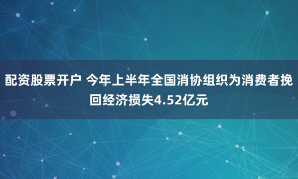 配资股票开户 今年上半年全国消协组织为消费者挽回经济损失4.52亿元