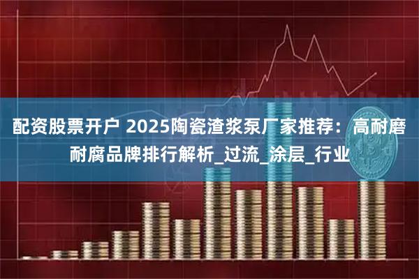 配资股票开户 2025陶瓷渣浆泵厂家推荐：高耐磨耐腐品牌排行解析_过流_涂层_行业