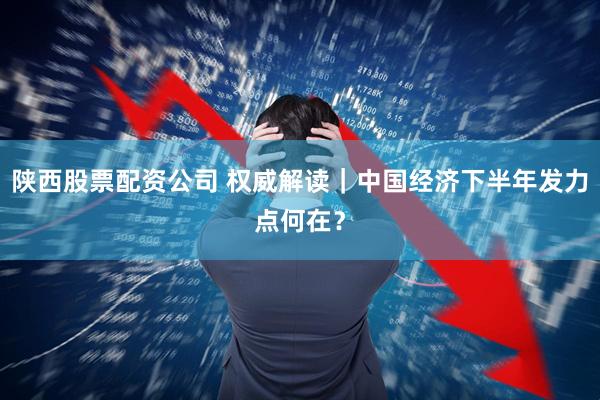 陕西股票配资公司 权威解读｜中国经济下半年发力点何在？