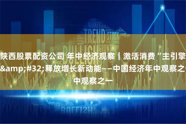 陕西股票配资公司 年中经济观察｜激活消费“主引擎”&#32;释放增长新动能——中国经济年中观察之一