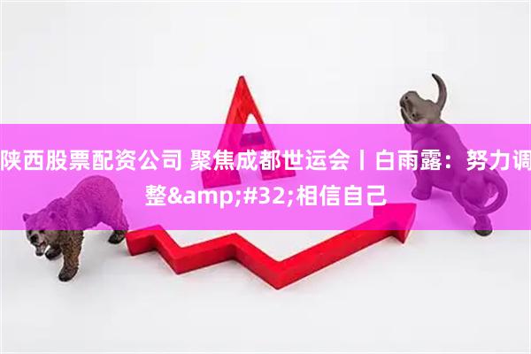 陕西股票配资公司 聚焦成都世运会丨白雨露：努力调整&#32;相信自己