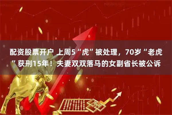 配资股票开户 上周5“虎”被处理，70岁“老虎”获刑15年！夫妻双双落马的女副省长被公诉