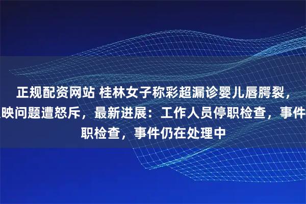正规配资网站 桂林女子称彩超漏诊婴儿唇腭裂，到卫健委反映问题遭怒斥，最新进展：工作人员停职检查，事件仍在处理中