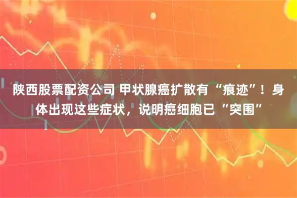陕西股票配资公司 甲状腺癌扩散有 “痕迹”！身体出现这些症状，说明癌细胞已 “突围”