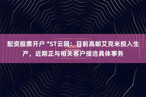配资股票开户 *ST云网：目前高邮艾克米投入生产，近期正与相关客户接洽具体事务