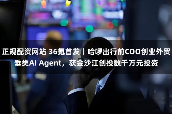 正规配资网站 36氪首发｜哈啰出行前COO创业外贸垂类AI Agent，获金沙江创投数千万元投资