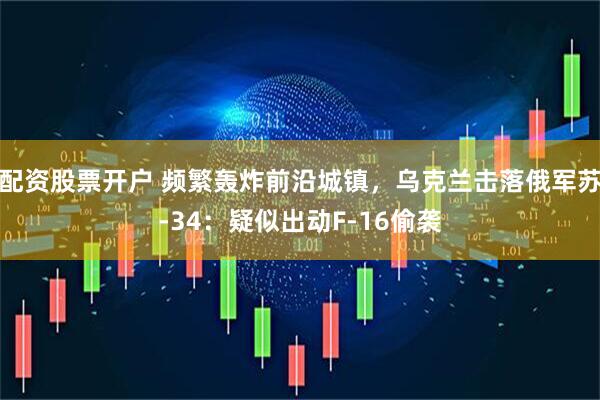 配资股票开户 频繁轰炸前沿城镇，乌克兰击落俄军苏-34：疑似出动F-16偷袭