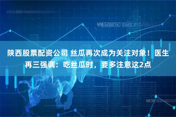 陕西股票配资公司 丝瓜再次成为关注对象！医生再三强调：吃丝瓜时，要多注意这2点