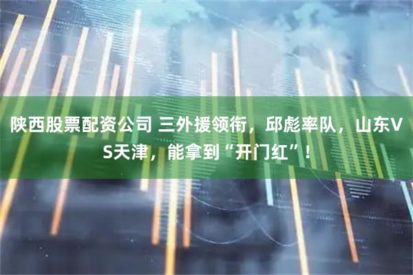陕西股票配资公司 三外援领衔,邱彪率队,山东VS天津,能拿到“开门红”!