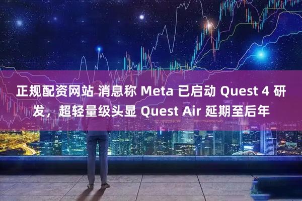 正规配资网站 消息称 Meta 已启动 Quest 4 研发,超轻量级头显 Quest Air 延期至后年