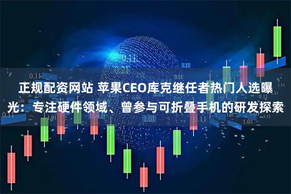 正规配资网站 苹果CEO库克继任者热门人选曝光:专注硬件领域、曾参与可折叠手机的研发探索