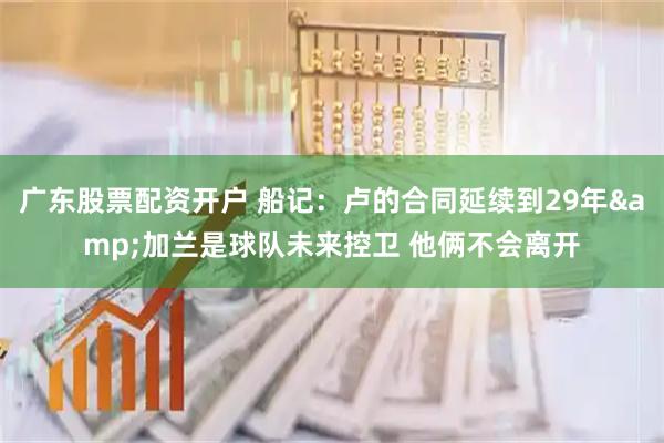 广东股票配资开户 船记：卢的合同延续到29年&加兰是球队未来控卫 他俩不会离开
