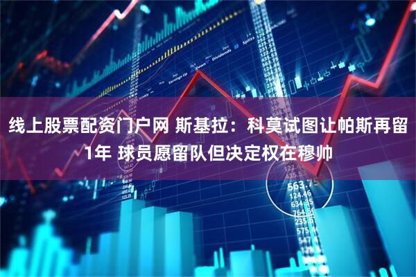 线上股票配资门户网 斯基拉：科莫试图让帕斯再留1年 球员愿留队但决定权在穆帅