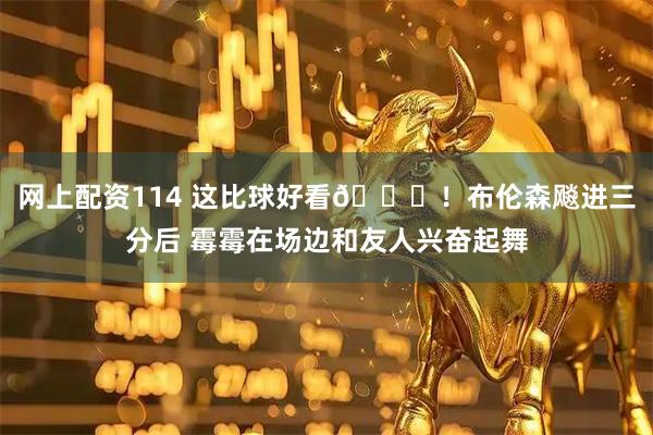 网上配资114 这比球好看😍！布伦森飚进三分后 霉霉在场边和友人兴奋起舞