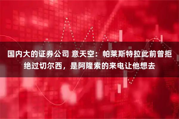 国内大的证券公司 意天空：帕莱斯特拉此前曾拒绝过切尔西，是阿隆索的来电让他想去