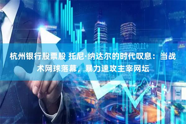 杭州银行股票股 托尼·纳达尔的时代叹息：当战术网球落幕，暴力速攻主宰网坛