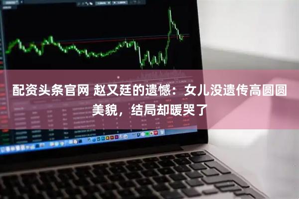 配资头条官网 赵又廷的遗憾：女儿没遗传高圆圆美貌，结局却暖哭了