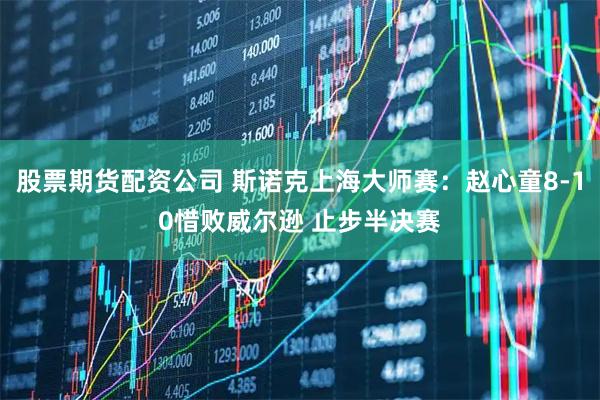股票期货配资公司 斯诺克上海大师赛：赵心童8-10惜败威尔逊 止步半决赛