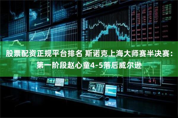 股票配资正规平台排名 斯诺克上海大师赛半决赛：第一阶段赵心童4-5落后威尔逊