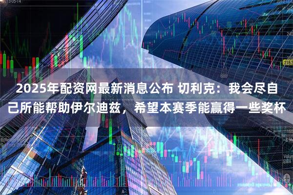 2025年配资网最新消息公布 切利克：我会尽自己所能帮助伊尔迪兹，希望本赛季能赢得一些奖杯
