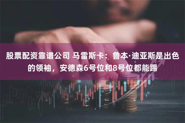 股票配资靠谱公司 马雷斯卡：鲁本·迪亚斯是出色的领袖，安德森6号位和8号位都能踢
