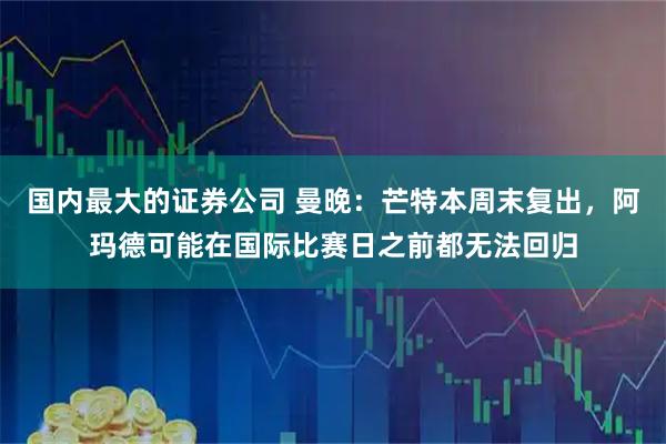 国内最大的证券公司 曼晚:芒特本周末复出,阿玛德可能在国际比赛日之前都无法回归