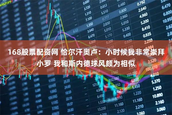 168股票配资网 恰尔汗奥卢：小时候我非常崇拜小罗 我和斯内德球风颇为相似