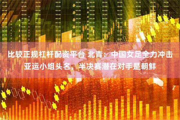 比较正规杠杆配资平台 北青：中国女足全力冲击亚运小组头名，半决赛潜在对手是朝鲜