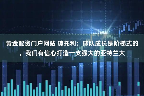 黄金配资门户网站 琼托利：球队成长是阶梯式的，我们有信心打造一支强大的亚特兰大