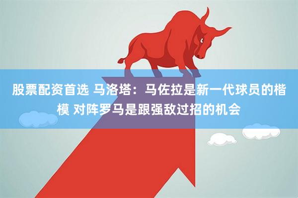 股票配资首选 马洛塔：马佐拉是新一代球员的楷模 对阵罗马是跟强敌过招的机会