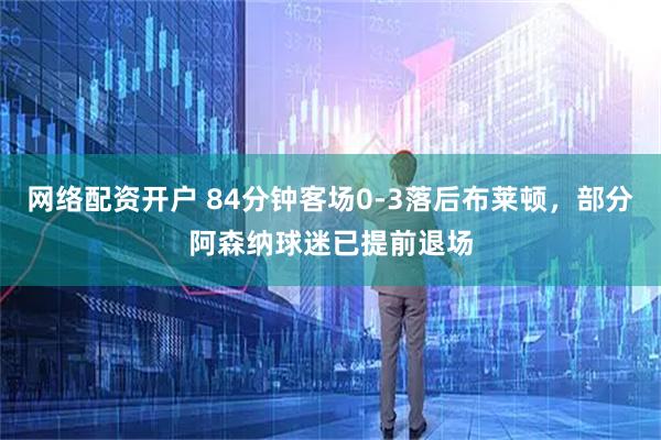 网络配资开户 84分钟客场0-3落后布莱顿，部分阿森纳球迷已提前退场