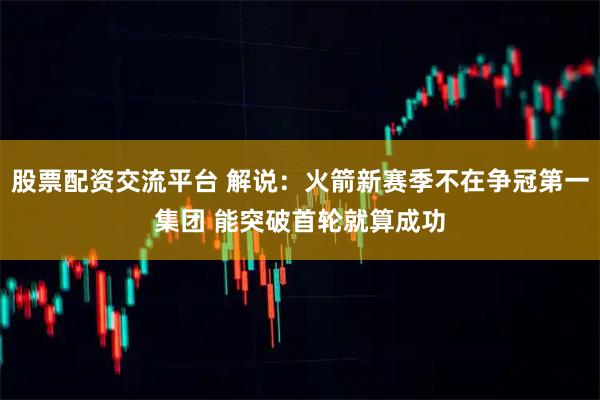 股票配资交流平台 解说：火箭新赛季不在争冠第一集团 能突破首轮就算成功