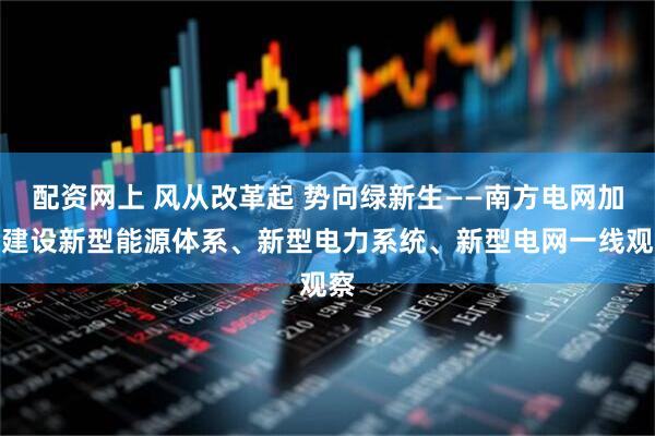 配资网上 风从改革起 势向绿新生——南方电网加快建设新型能源体系、新型电力系统、新型电网一线观察