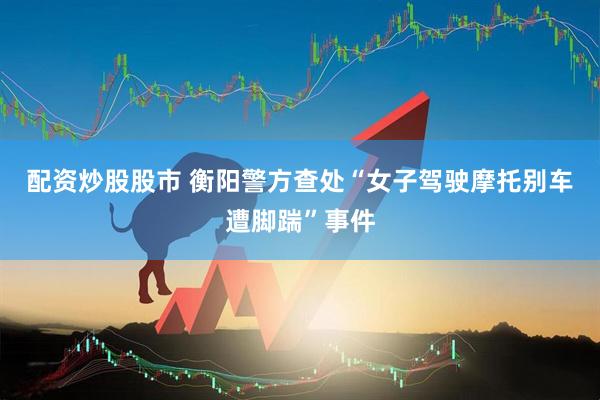 配资炒股股市 衡阳警方查处“女子驾驶摩托别车遭脚踹”事件